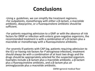 Conclusions
-Using a guidelines, we can simplify the treatment regimens.
-For outpatients, monotherapy with either a β-lactam, a macrolide
antibiotic, doxycycline, or a fluoroquinolone antibiotic should be
sufficient.
-For patients requiring admission to a GMF or with the absence of risk
factors for DRSP or infection with enteric gram-negative organisms, the
recommended treatment is with a combination of a β-lactam plus a
macrolide or monotherapy with a fluoroquinolone antibiotic.
-For severely ill patients with CAP (eg, patients requiring admission to
the ICU or having risk factors for P aeruginosa infection), treatment
should always be with a combination of at least two drugs and the
drugs should be appropriately selected for the suspected organism.
Examples include a β-lactam plus a macrolide antibiotic, a β-lactam
plus a fluoroquinolone antibiotic, and a β-lactam plus an
aminoglycoside plus a macrolide antibiotic.
GMW=general medical floor
 