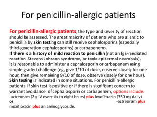 For penicillin-allergic patients
For penicillin-allergic patients, the type and severity of reaction
should be assessed. The great majority of patients who are allergic to
penicillin by skin testing can still receive cephalosporins (especially
third-generation cephalosporins) or carbapenems.
If there is a history of mild reaction to penicillin (not an IgE-mediated
reaction, Stevens Johnson syndrome, or toxic epidermal necrolysis),
it is reasonable to administer a cephalosporin or carbapenem using
simple graded challenge (eg, give 1/10 of dose, observe closely for one
hour, then give remaining 9/10 of dose, observe closely for one hour).
Skin testing is indicated in some situations. For penicillin-allergic
patients, if skin test is positive or if there is significant concern to
warrant avoidance of cephalosporin or carbapenem, options include:
-aztreonam (2 g IV every six to eight hours) plus levofloxacin (750 mg daily)
or -aztreonam plus
moxifloxacin plus an aminoglycoside.
 