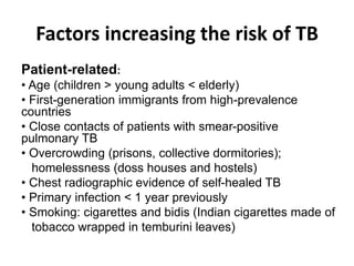 Factors increasing the risk of TB
:Patient-related
• Age (children > young adults < elderly)
• First-generation immigrants from high-prevalence
countries
• Close contacts of patients with smear-positive
pulmonary TB
• Overcrowding (prisons, collective dormitories);
homelessness (doss houses and hostels)
• Chest radiographic evidence of self-healed TB
• Primary infection < 1 year previously
• Smoking: cigarettes and bidis (Indian cigarettes made of
tobacco wrapped in temburini leaves)
 