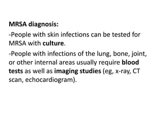MRSA diagnosis:
-People with skin infections can be tested for
MRSA with culture.
-People with infections of the lung, bone, joint,
or other internal areas usually require blood
tests as well as imaging studies (eg, x-ray, CT
scan, echocardiogram).
 