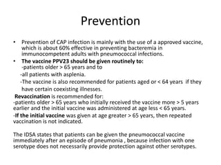 Prevention
• Prevention of CAP infection is mainly with the use of a approved vaccine,
which is about 60% effective in preventing bacteremia in
immunocompetent adults with pneumococcal infections.
• The vaccine PPV23 should be given routinely to:
-patients older > 65 years and to
-all patients with asplenia.
-The vaccine is also recommended for patients aged or < 64 years if they
have certain coexisting illnesses.
Revaccination is recommended for:
-patients older > 65 years who initially received the vaccine more > 5 years
earlier and the initial vaccine was administered at age less < 65 years.
-If the initial vaccine was given at age greater > 65 years, then repeated
vaccination is not indicated.
The IDSA states that patients can be given the pneumococcal vaccine
immediately after an episode of pneumonia , because infection with one
serotype does not necessarily provide protection against other serotypes.
 