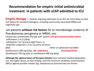 Recommendation for empiric initial antimicrobial
treatment in patients with sCAP-admitted to ICU
Empiric therapy — Patients requiring admission to an ICU are more likely to have
risk factors for resistant pathogens, including community-associated MRSA and
Legionella spp .
●In patients without risk factors for or microbiologic evidence of
Pseudomonas aeruginosa or MRSA, use: -
intravenous combination therapy with potent anti-pneumococcal beta-lactam
.ceftriaxone 1 to 2 g daily,
.cefotaxime 1 to 2 g every eight hours, or
.ampicillin-sulbactam 1.5 to 3 g every six hours.
plus -either an advanced macrolide
(azithromycin 500 mg daily) or respiratory fluoroquinolone
(levofloxacin 750 mg daily or moxifloxacin 400 mg daily).
Although the optimal doses of the beta-lactams have not been studied adequately,
use the higher doses, at least initially, until the minimum inhibitory concentrations
(MICs) against possible isolates (eg, Streptococcus pneumoniae) are known.
 