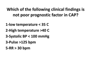 Which of the following clinical findings is
not poor prognostic factor in CAP?
1-low temperature < 35 C
2-High temperature >40 C
3-Systolic BP < 100 mmHg
3-Pulse >125 bpm
5-RR > 30 bpm
 