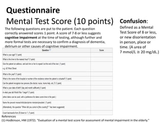 Questionnaire
Mental Test Score (10 points)
The following questions are put to the patient. Each question
correctly answered scores 1 point. A score of 7-8 or less suggests
cognitive impairment at the time of testing, although further and
more formal tests are necessary to confirm a diagnosis of dementia,
delirium or other causes of cognitive impairment.
References
(1)-Hodkinson, HM (1972). "Evaluation of a mental test score for assessment of mental impairment in the elderly."
Confusion:
Defined as a Mental
Test Score of 8 or less,
or new disorientation
in person, place or
time. (A urea of
7 mmol/L ≅ 20 mg/dL.)
 