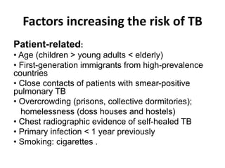 Factors increasing the risk of TB
:Patient-related
• Age (children > young adults < elderly)
• First-generation immigrants from high-prevalence
countries
• Close contacts of patients with smear-positive
pulmonary TB
• Overcrowding (prisons, collective dormitories);
homelessness (doss houses and hostels)
• Chest radiographic evidence of self-healed TB
• Primary infection < 1 year previously
• Smoking: cigarettes .
 