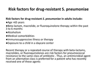 Risk factors for drug-resistant S. pneumoniae
Risk factors for drug-resistant S. pneumoniae in adults include:
●Age >65 years
●Beta-lactam, macrolide, or fluoroquinolone therapy within the past
3 to 6 months
●Alcoholism
●Medical comorbidities
●Immunosuppressive illness or therapy
●Exposure to a child in a daycare center
Recent therapy or a repeated course of therapy with beta-lactams,
macrolides, or fluoroquinolones are risk factors for pneumococcal
resistance to the same class of antibiotic . Thus, an antimicrobial agent
from an alternative class is preferred for a patient who has recently
received one of these agents
 