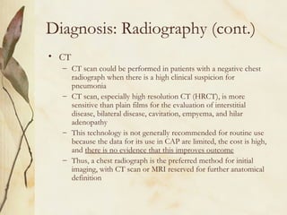Diagnosis: Radiography (cont.)
• CT
– CT scan could be performed in patients with a negative chest
radiograph when there is a high clinical suspicion for
pneumonia
– CT scan, especially high resolution CT (HRCT), is more
sensitive than plain films for the evaluation of interstitial
disease, bilateral disease, cavitation, empyema, and hilar
adenopathy
– This technology is not generally recommended for routine use
because the data for its use in CAP are limited, the cost is high,
and there is no evidence that this improves outcome
– Thus, a chest radiograph is the preferred method for initial
imaging, with CT scan or MRI reserved for further anatomical
definition
 