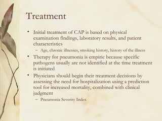 Treatment
• Initial treatment of CAP is based on physical
examination findings, laboratory results, and patient
characteristics
– Age, chronic illnesses, smoking history, history of the illness
• Therapy for pneumonia is empiric because specific
pathogens usually are not identified at the time treatment
is initiated
• Physicians should begin their treatment decisions by
assessing the need for hospitalization using a prediction
tool for increased mortality, combined with clinical
judgment
– Pneumonia Severity Index
 