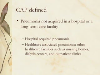CAP defined
• Pneumonia not acquired in a hospital or a
long-term care facility
– Hospital acquired pneumonia
– Healthcare associated pneumonia: other
healthcare facilities such as nursing homes,
dialysis centers, and outpatient clinics
 