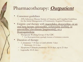 Pharmacotherapy: Outpatient
• Consensus guidelines
– ATS, Infectious Disease Society of America, and Canadian Guidelines
for the Initial Management of Community-Acquired Pneumonia
• Empiric oral therapy with macrolides, doxycycline, or an
oral beta lactam (amoxicillin, cefuroxime [ceftin], or
amoxicillin/clavulanate [augmentin]), or a
flouroquinolone
– Therapeutic Working Group of the CDC
• Use flouroquinolones sparingly because of resistance concerns
• Duration of therapy
– S. pneumoniae: 7-10 days or until afebrile 3 days
• Bacteremic: 10-14 days
– Mycoplasma/Chlamydia pneumoniae: 10-14 days, up to 21 days
– Legionella: 10-21 days
 