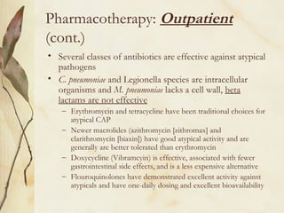 Pharmacotherapy: Outpatient
(cont.)
• Several classes of antibiotics are effective against atypical
pathogens
• C. pneumoniae and Legionella species are intracellular
organisms and M. pneumoniae lacks a cell wall, beta
lactams are not effective
– Erythromycin and tetracycline have been traditional choices for
atypical CAP
– Newer macrolides (azithromycin [zithromax] and
clarithromycin [biaxin]) have good atypical activity and are
generally are better tolerated than erythromycin
– Doxycycline (Vibramcyin) is effective, associated with fewer
gastrointestinal side effects, and is a less expensive alternative
– Flouroquinolones have demonstrated excellent activity against
atypicals and have one-daily dosing and excellent bioavailability
 