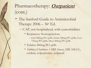 Pharmacotherapy: Outpatient
(cont.)
• The Sanford Guide to Antimicrobial
Therapy 2006 – 36th
Ed.
– CAP, not hospitalized, with comorbidities
• Respiratory flouroquinolone
– Gati 400mg PO q24h, Gemi 320mg PO q24h, Levo
750mg PO q24h, Moxi 400mg PO q24h
• Telithro 800mg PO q24h
• Azithro/Clarithro + HD Amox, HD AM-CL,
cefdinir, cefpodoxime, cefprozil
 