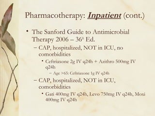 Pharmacotherapy: Inpatient (cont.)
• The Sanford Guide to Antimicrobial
Therapy 2006 – 36th
Ed.
– CAP, hospitalized, NOT in ICU, no
comorbidities
• Ceftriaxone 2g IV q24h + Azithro 500mg IV
q24h
– Age >65: Ceftriaxone 1g IV q24h
– CAP, hospitalized, NOT in ICU,
comorbidities
• Gati 400mg IV q24h, Levo 750mg IV q24h, Moxi
400mg IV q24h
 