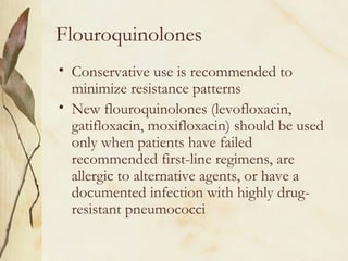 Flouroquinolones
• Conservative use is recommended to
minimize resistance patterns
• New flouroquinolones (levofloxacin,
gatifloxacin, moxifloxacin) should be used
only when patients have failed
recommended first-line regimens, are
allergic to alternative agents, or have a
documented infection with highly drug-
resistant pneumococci
 