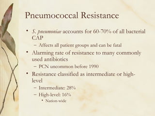 Pneumococcal Resistance
• S. pneumoniae accounts for 60-70% of all bacterial
CAP
– Affects all patient groups and can be fatal
• Alarming rate of resistance to many commonly
used antibiotics
– PCN uncommon before 1990
• Resistance classified as intermediate or high-
level
– Intermediate: 28%
– High-level: 16%
• Nation-wide
 
