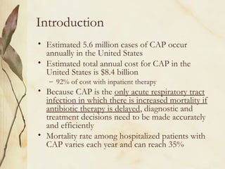 Introduction
• Estimated 5.6 million cases of CAP occur
annually in the United States
• Estimated total annual cost for CAP in the
United States is $8.4 billion
– 92% of cost with inpatient therapy
• Because CAP is the only acute respiratory tract
infection in which there is increased mortality if
antibiotic therapy is delayed, diagnostic and
treatment decisions need to be made accurately
and efficiently
• Mortality rate among hospitalized patients with
CAP varies each year and can reach 35%
 