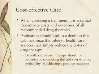 Cost-effective Care
• When choosing a treatment, it is essential
to compare costs and outcomes of all
recommended drug therapies
• Evaluation should lead to a decision that
will maximize the value of health care
services, not simply reduce the costs of
drug therapy
– Overall cost of each therapy should be
obtained by comparing the end cost with the
probability of achieving a positive outcome
 