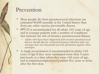 Prevention
• More people die from pneumococcal infections (an
estimated 40,000 annually in the United States) than
from any other vaccine preventable disease
• PPV23 is recommended for all adults ≥65 years of age
and in younger patients with a number of conditions
that increase the risk of invasive pneumococcal disease
– Adults who have been diagnosed with invasive pneumococcal
disease should also be vaccinated because infection with one
serotype does not necessarily provide protection against other
serotypes
• A single revaccination is recommended in adults ≥65
years of age if they were vaccinated more than 5 years
previously at a time when they were <65 years of age,
and in immunocompromised patients five years or more
after the first dose
 
