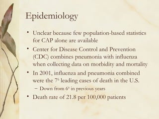 Epidemiology
• Unclear because few population-based statistics
for CAP alone are available
• Center for Disease Control and Prevention
(CDC) combines pneumonia with influenza
when collecting data on morbidity and mortality
• In 2001, influenza and pneumonia combined
were the 7th
leading cases of death in the U.S.
– Down from 6th
in previous years
• Death rate of 21.8 per 100,000 patients
 