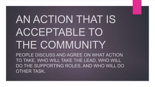AN ACTION THAT IS
ACCEPTABLE TO
THE COMMUNITY
PEOPLE DISCUSS AND AGREE ON WHAT ACTION
TO TAKE, WHO WILL TAKE THE LEAD, WHO WILL
DO THE SUPPORTING ROLES, AND WHO WILL DO
OTHER TASK.
 
