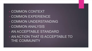 • COMMON CONTEXT
• COMMON EXPERIENCE
• COMMON UNDERSTANDING
• COMMON ANALYSIS
• AN ACCEPTABLE STANDARD
• AN ACTION THAT IS ACCEPTABLE TO
THE COMMUNITY
 