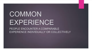 COMMON
EXPERIENCE
PEOPLE ENCOUNTER A COMPARABLE
EXPERIENCE INDIVIDUALLY OR COLLECTIVELY
 