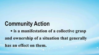 Community Action
• is a manifestation of a collective grasp
and ownership of a situation that generally
has an effect on them.
 