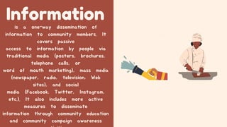 Information
is a one-way dissemination of
information to community members. It
covers passive
access to information by people via
traditional media (posters, brochures,
telephone calls, or
word of mouth marketing), mass media
(newspaper, radio, television, Web
sites), and social
media (Facebook, Twitter, Instagram,
etc.). It also includes more active
measures to disseminate
information through community education
and community campaign awareness
 