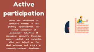 Active
participation
allows the involvement of
community members in the
planning, implementation, and
overall assessment of
development initiatives. It
emphasizes community knowledge,
agency, control, and ownership,
which are defined as the
ideal outcomes and drivers of
community-centered development.
 