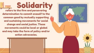 Solidarity
refers to the firm and persevering
determination to commit oneself to the
common good by mutually supporting
and sustaining movements for social
change and social justice. These
movements could be local or global
and may take the form of policy and/or
action advocacies.
 