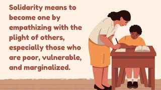Solidarity means to
become one by
empathizing with the
plight of others,
especially those who
are poor, vulnerable,
and marginalized.
 