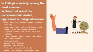 In Philippine society, among the
most common
sectors that are often
considered vulnerable,
oppressed, or marginalized are:
• rural poor (e.g., landless farmers, peasants,
fisherfolk)
• urban poor (e.g., contractual laborers and
workers from the informal economy)
• migrant workers and victims of human
trafficking
• poor children, youth, women, the elderly,
and street families
• indigenous people
• persons with disabilities
• prisoners and inmates
• victims or survivors of disaster
• lesbian, gay, bisexual, transsexual, queer,
 