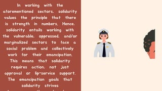In working with the
aforementioned sectors, solidarity
values the principle that there
is strength in numbers. Hence,
solidarity entails working with
the vulnerable, oppressed, and/or
marginalized sectors to face a
social problem and collectively
work for their emancipation.
This means that solidarity
requires action, not just
approval or lip-service support.
The emancipation goals that
solidarity strives
 