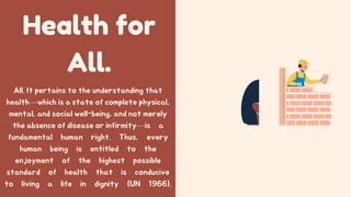 Health for
All.
All. It pertains to the understanding that
health—which is a state of complete physical,
mental, and social well-being, and not merely
the absence of disease or infirmity—is a
fundamental human right. Thus, every
human being is entitled to the
enjoyment of the highest possible
standard of health that is conducive
to living a life in dignity (UN 1966).
 