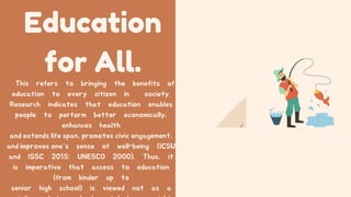 Education
for All.
This refers to bringing the benefits of
education to every citizen in society.
Research indicates that education enables
people to perform better economically,
enhances health
and extends life span, promotes civic engagement,
and improves one’s sense of well-being (ICSU
and ISSC 2015; UNESCO 2000). Thus, it
is imperative that access to education
(from kinder up to
senior high school) is viewed not as a
 