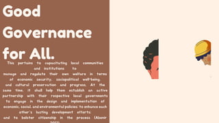 Good
Governance
for All.
This pertains to capacitating local communities
and institutions to
manage and regulate their own welfare in terms
of economic security, sociopolitical well-being,
and cultural preservation and progress. At the
same time, it shall help them establish an active
partnership with their respective local governments
to engage in the design and implementation of
economic, social, and environmental policies; to enhance each
other’s lasting development efforts;
and to bolster citizenship in the process (Abenir
 