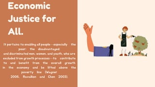 Economic
Justice for
All.
It pertains to enabling all people—especially the
poor; the disadvantaged;
and discriminated men, women, and youth, who are
excluded from growth processes—to contribute
to and benefit from the overall growth
in the economy and be lifted above the
poverty line (Wagner
2006, Ravallion and Chen 2003).
 