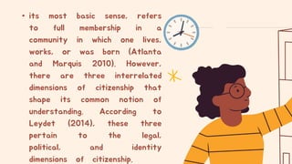• its most basic sense, refers
to full membership in a
community in which one lives,
works, or was born (Atlanta
and Marquis 2010). However,
there are three interrelated
dimensions of citizenship that
shape its common notion of
understanding. According to
Leydet (2014), these three
pertain to the legal,
political, and identity
dimensions of citizenship.
 