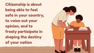 Citizenship is about
being able to feel
safe in your country,
to voice out your
opinion, and to
freely participate in
shaping the destiny
of your nation
 