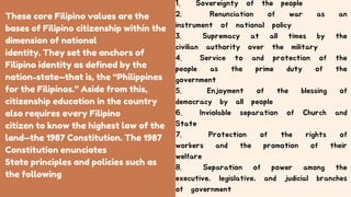 These core Filipino values are the
bases of Filipino citizenship within the
dimension of national
identity. They set the anchors of
Filipino identity as defined by the
nation-state—that is, the “Philippines
for the Filipinos.” Aside from this,
citizenship education in the country
also requires every Filipino
citizen to know the highest law of the
land—the 1987 Constitution. The 1987
Constitution enunciates
State principles and policies such as
the following
1. Sovereignty of the people
2. Renunciation of war as an
instrument of national policy
3. Supremacy at all times by the
civilian authority over the military
4. Service to and protection of the
people as the prime duty of the
government
5. Enjoyment of the blessing of
democracy by all people
6. Inviolable separation of Church and
State
7. Protection of the rights of
workers and the promotion of their
welfare
8. Separation of power among the
executive, legislative, and judicial branches
of government
 