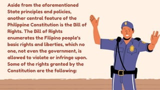 Aside from the aforementioned
State principles and policies,
another central feature of the
Philippine Constitution is the Bill of
Rights. The Bill of Rights
enumerates the Filipino people’s
basic rights and liberties, which no
one, not even the government, is
allowed to violate or infringe upon.
Some of the rights granted by the
Constitution are the following:
 