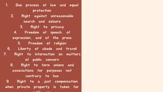 1. Due process of law and equal
protection
2. Right against unreasonable
search and seizure
3. Right to privacy
4. Freedom of speech, of
expression, and of the press
5. Freedom of religion
6. Liberty of abode and travel
7. Right to information on matters
of public concern
8. Right to form unions and
associations for purposes not
contrary to law
9. Right to a just compensation
when private property is taken for
 