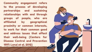 Community engagement refers
to the process of developing
partnerships and sustaining
relationships with and through
groups of people, who are
affiliated by geographical
proximity or common interests,
to work for their common good
and address issues that affect
their well-being (Centers for
Disease Control and Prevention
1997; Lenzi et al. 2012)
 