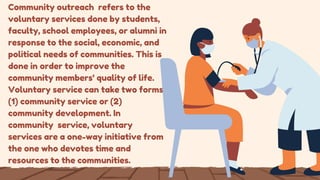 Community outreach refers to the
voluntary services done by students,
faculty, school employees, or alumni in
response to the social, economic, and
political needs of communities. This is
done in order to improve the
community members’ quality of life.
Voluntary service can take two forms:
(1) community service or (2)
community development. In
community service, voluntary
services are a one-way initiative from
the one who devotes time and
resources to the communities.
 