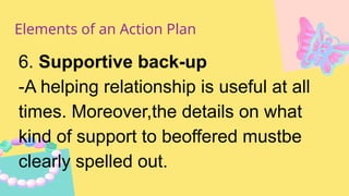 Elements of an Action Plan
6. Supportive back-up
-A helping relationship is useful at all
times. Moreover,the details on what
kind of support to beoffered mustbe
clearly spelled out.
 