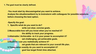 1. The goal must be clearly defined.
-You must start by discussingwhat you want to achieve.
Analyze the situationwelland try to brainstorm with colleagues for possible solutions
before choosing the best option.
-Specify the goal:
1. Specific-what do you want to do?
write out clear, concise goals.
2.Measurable-how will you know when you’ve reached it?
the ability to track your progress.
3.Attainable / Achievable –is it in your power to accomplish it?
set challenging, yet achievable goals.
4.Realistic –can you realistically achieve it?
set goals that are relevant to your overall life plan.
5.Timely-when exactly do you want to accomplish it?
goal has target finish time attached.
 