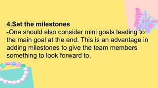 4.Set the milestones
-One should also consider mini goals leading to
the main goal at the end. This is an advantage in
adding milestones to give the team members
something to look forward to.
 