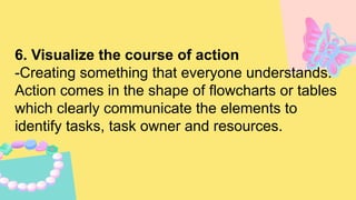 6. Visualize the course of action
-Creating something that everyone understands.
Action comes in the shape of flowcharts or tables
which clearly communicate the elements to
identify tasks, task owner and resources.
 