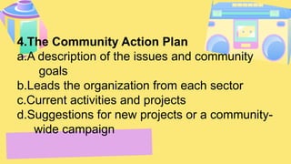4.The Community Action Plan
a.A description of the issues and community
goals
b.Leads the organization from each sector
c.Current activities and projects
d.Suggestions for new projects or a community-
wide campaign
 
