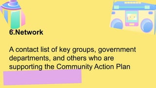 6.Network
A contact list of key groups, government
departments, and others who are
supporting the Community Action Plan
 